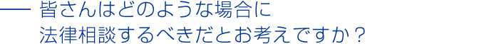 皆さんはどのような場合に法律相談するべきだとお考えですか？