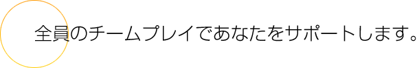 全員のチームプレイであなたをサポートします。